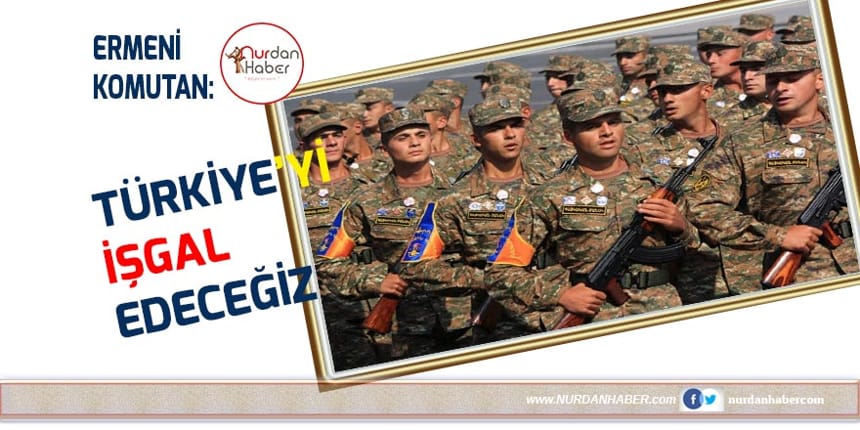 Ermeni komutan: Türkiye’yi işgal edeceğiz